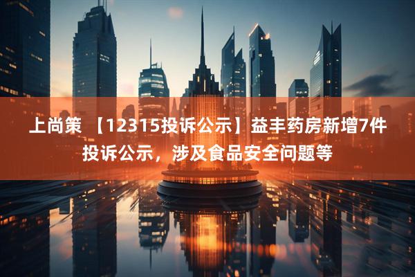 上尚策 【12315投诉公示】益丰药房新增7件投诉公示，涉及食品安全问题等