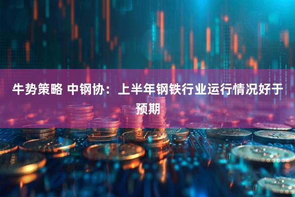 牛势策略 中钢协：上半年钢铁行业运行情况好于预期