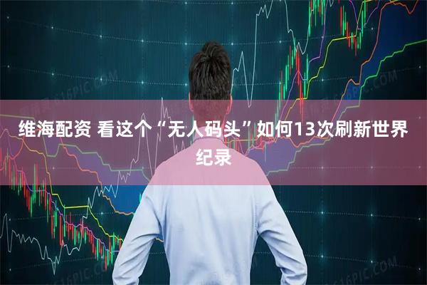 维海配资 看这个“无人码头”如何13次刷新世界纪录
