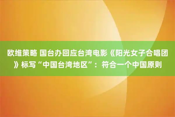 欧维策略 国台办回应台湾电影《阳光女子合唱团》标写“中国台湾地区”：符合一个中国原则