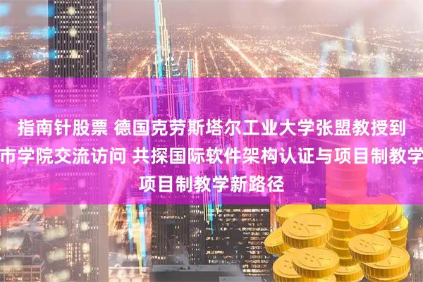指南针股票 德国克劳斯塔尔工业大学张盟教授到合肥城市学院交流访问 共探国际软件架构认证与项目制教学新路径