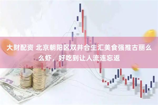 大财配资 北京朝阳区双井合生汇美食强推古丽么么虾，好吃到让人流连忘返