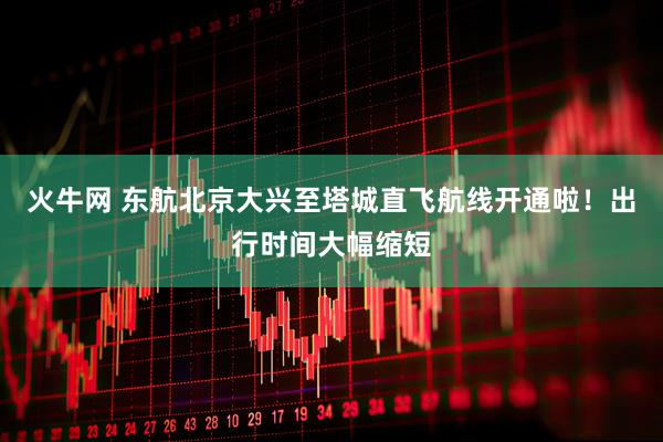 火牛网 东航北京大兴至塔城直飞航线开通啦！出行时间大幅缩短
