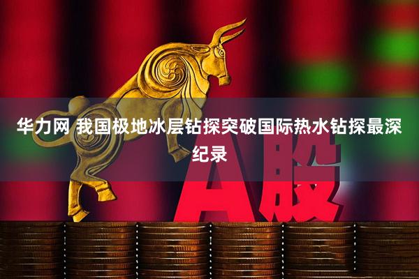 华力网 我国极地冰层钻探突破国际热水钻探最深纪录