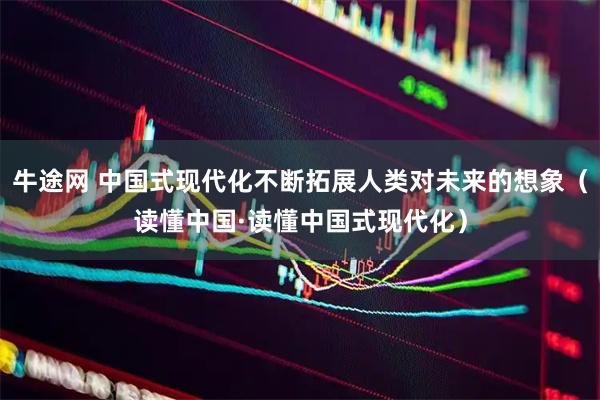 牛途网 中国式现代化不断拓展人类对未来的想象（读懂中国·读懂中国式现代化）