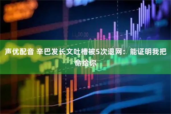 声优配音 辛巴发长文吐槽被5次退网：能证明我把命给你
