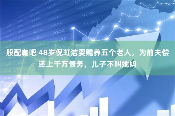 股配咖吧 48岁倪虹洁要赡养五个老人，为前夫偿还上千万债务，儿子不叫她妈