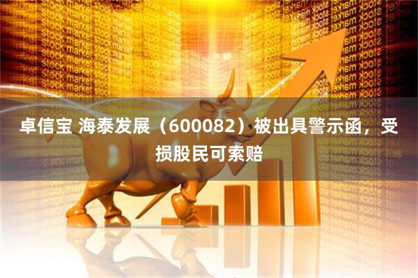 卓信宝 海泰发展（600082）被出具警示函，受损股民可索赔